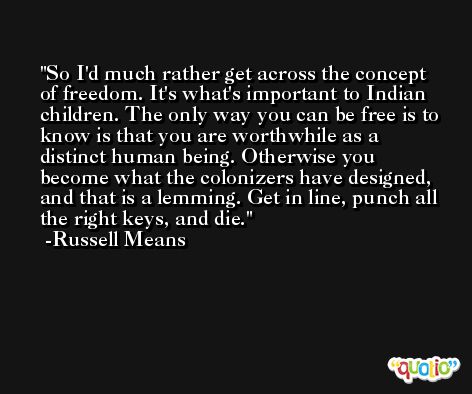 So I'd much rather get across the concept of freedom. It's what's important to Indian children. The only way you can be free is to know is that you are worthwhile as a distinct human being. Otherwise you become what the colonizers have designed, and that is a lemming. Get in line, punch all the right keys, and die. -Russell Means