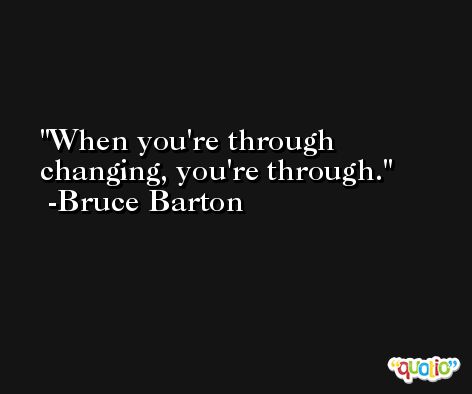 When you're through changing, you're through. -Bruce Barton
