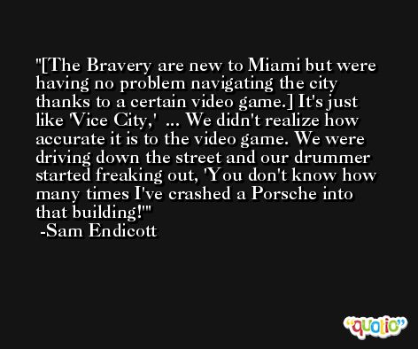 [The Bravery are new to Miami but were having no problem navigating the city thanks to a certain video game.] It's just like 'Vice City,'  ... We didn't realize how accurate it is to the video game. We were driving down the street and our drummer started freaking out, 'You don't know how many times I've crashed a Porsche into that building!' -Sam Endicott
