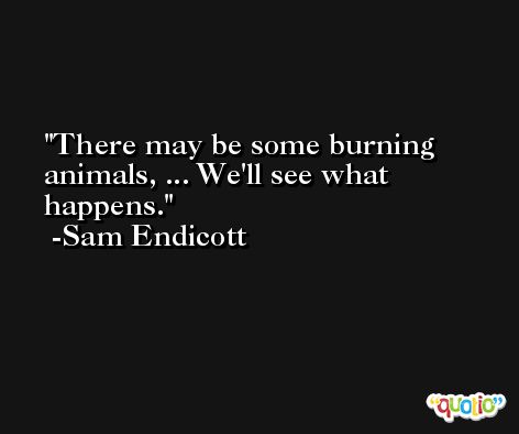 There may be some burning animals, ... We'll see what happens. -Sam Endicott