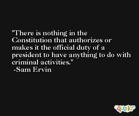 There is nothing in the Constitution that authorizes or makes it the official duty of a president to have anything to do with criminal activities. -Sam Ervin