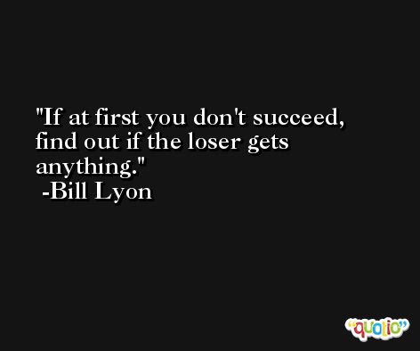 If at first you don't succeed, find out if the loser gets anything. -Bill Lyon