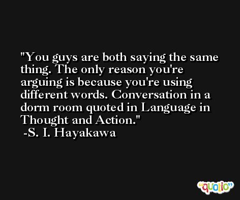 You guys are both saying the same thing. The only reason you're arguing is because you're using different words. Conversation in a dorm room quoted in Language in Thought and Action. -S. I. Hayakawa