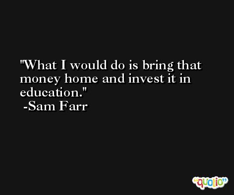 What I would do is bring that money home and invest it in education. -Sam Farr
