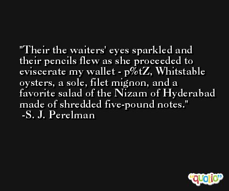 Their the waiters' eyes sparkled and their pencils flew as she proceeded to eviscerate my wallet - p%tZ, Whitstable oysters, a sole, filet mignon, and a favorite salad of the Nizam of Hyderabad made of shredded five-pound notes. -S. J. Perelman