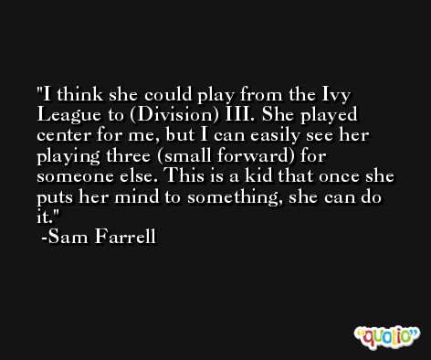 I think she could play from the Ivy League to (Division) III. She played center for me, but I can easily see her playing three (small forward) for someone else. This is a kid that once she puts her mind to something, she can do it. -Sam Farrell