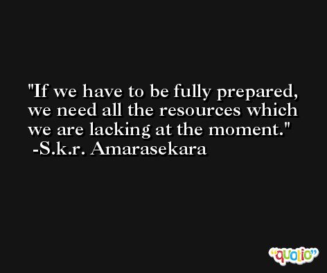 If we have to be fully prepared, we need all the resources which we are lacking at the moment. -S.k.r. Amarasekara