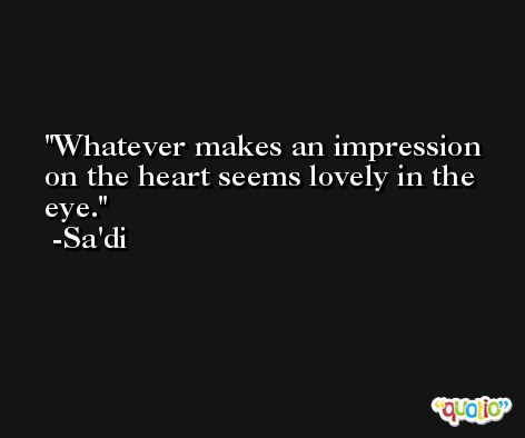 Whatever makes an impression on the heart seems lovely in the eye. -Sa'di