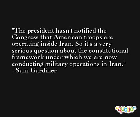 The president hasn't notified the Congress that American troops are operating inside Iran. So it's a very serious question about the constitutional framework under which we are now conducting military operations in Iran. -Sam Gardiner