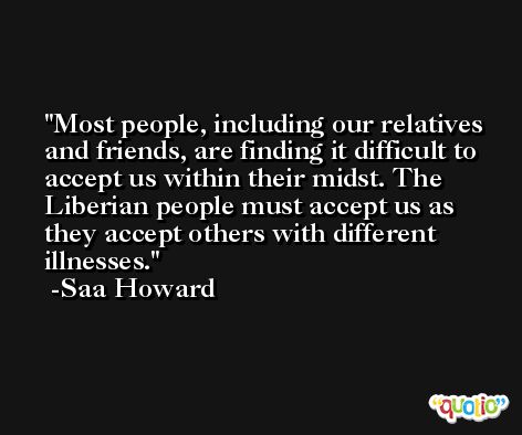 Most people, including our relatives and friends, are finding it difficult to accept us within their midst. The Liberian people must accept us as they accept others with different illnesses. -Saa Howard
