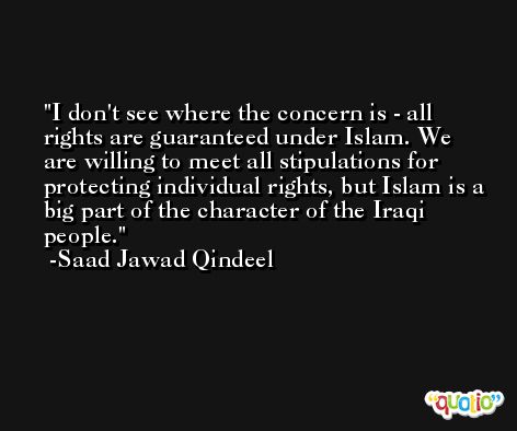 I don't see where the concern is - all rights are guaranteed under Islam. We are willing to meet all stipulations for protecting individual rights, but Islam is a big part of the character of the Iraqi people. -Saad Jawad Qindeel
