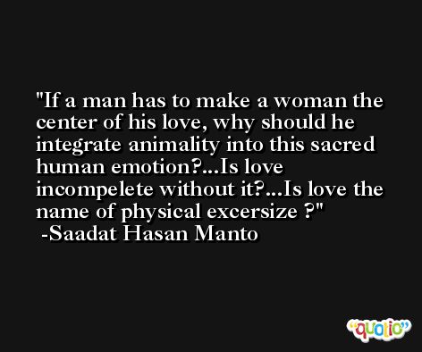 If a man has to make a woman the center of his love, why should he integrate animality into this sacred human emotion?...Is love incompelete without it?...Is love the name of physical excersize ? -Saadat Hasan Manto