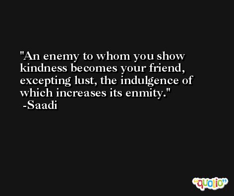 An enemy to whom you show kindness becomes your friend, excepting lust, the indulgence of which increases its enmity. -Saadi