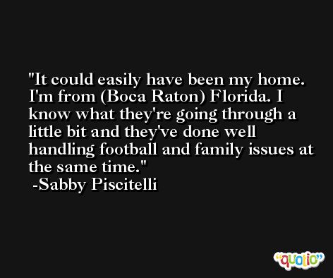 It could easily have been my home. I'm from (Boca Raton) Florida. I know what they're going through a little bit and they've done well handling football and family issues at the same time. -Sabby Piscitelli