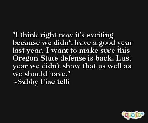 I think right now it's exciting because we didn't have a good year last year. I want to make sure this Oregon State defense is back. Last year we didn't show that as well as we should have. -Sabby Piscitelli