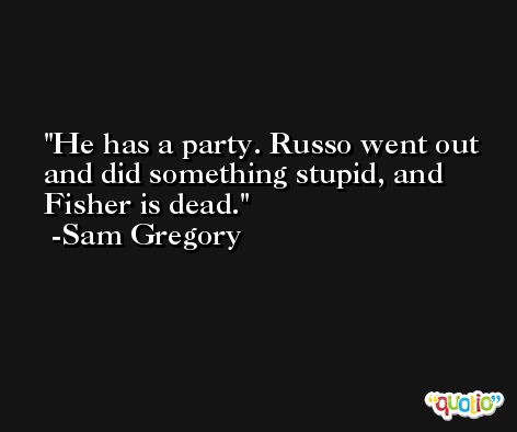 He has a party. Russo went out and did something stupid, and Fisher is dead. -Sam Gregory