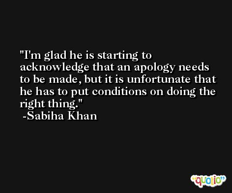 I'm glad he is starting to acknowledge that an apology needs to be made, but it is unfortunate that he has to put conditions on doing the right thing. -Sabiha Khan