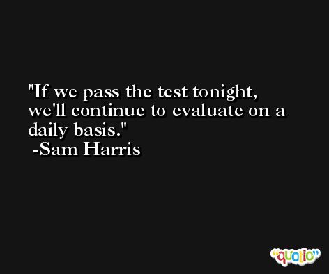 If we pass the test tonight, we'll continue to evaluate on a daily basis. -Sam Harris