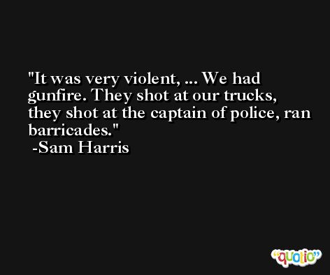 It was very violent, ... We had gunfire. They shot at our trucks, they shot at the captain of police, ran barricades. -Sam Harris