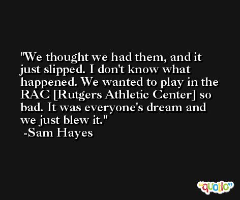 We thought we had them, and it just slipped. I don't know what happened. We wanted to play in the RAC [Rutgers Athletic Center] so bad. It was everyone's dream and we just blew it. -Sam Hayes