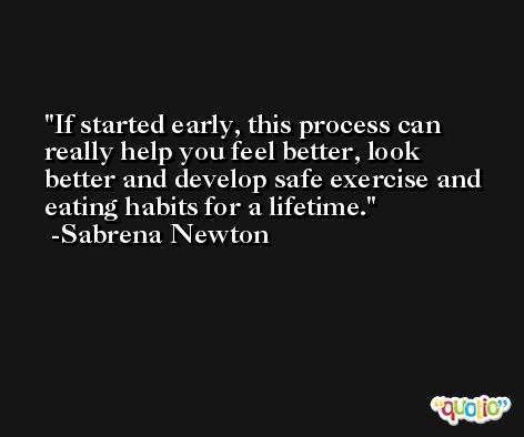 If started early, this process can really help you feel better, look better and develop safe exercise and eating habits for a lifetime. -Sabrena Newton