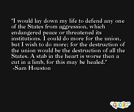 I would lay down my life to defend any one of the States from aggression, which endangered peace or threatened its institutions. I could do more for the union, but I wish to do more; for the destruction of the union would be the destruction of all the States. A stab in the heart is worse then a cut in a limb, for this may be healed. -Sam Houston