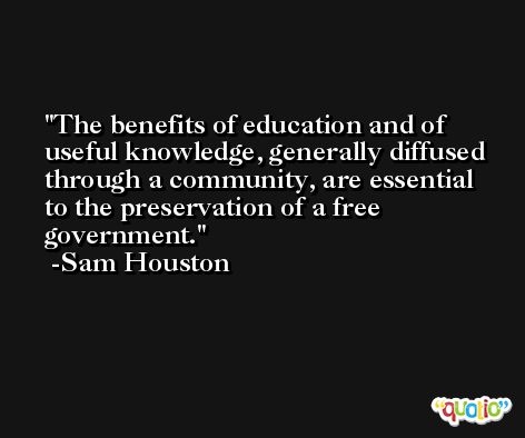 The benefits of education and of useful knowledge, generally diffused through a community, are essential to the preservation of a free government. -Sam Houston
