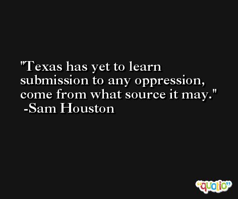 Texas has yet to learn submission to any oppression, come from what source it may. -Sam Houston