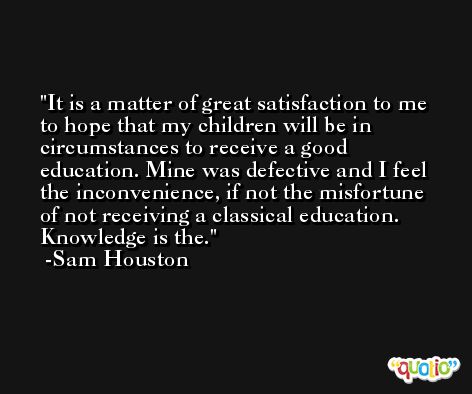 It is a matter of great satisfaction to me to hope that my children will be in circumstances to receive a good education. Mine was defective and I feel the inconvenience, if not the misfortune of not receiving a classical education. Knowledge is the. -Sam Houston