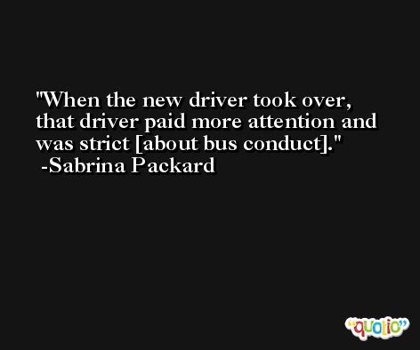 When the new driver took over, that driver paid more attention and was strict [about bus conduct]. -Sabrina Packard