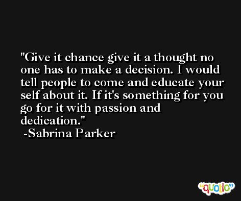 Give it chance give it a thought no one has to make a decision. I would tell people to come and educate your self about it. If it's something for you go for it with passion and dedication. -Sabrina Parker