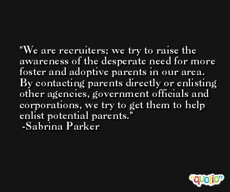 We are recruiters; we try to raise the awareness of the desperate need for more foster and adoptive parents in our area. By contacting parents directly or enlisting other agencies, government officials and corporations, we try to get them to help enlist potential parents. -Sabrina Parker