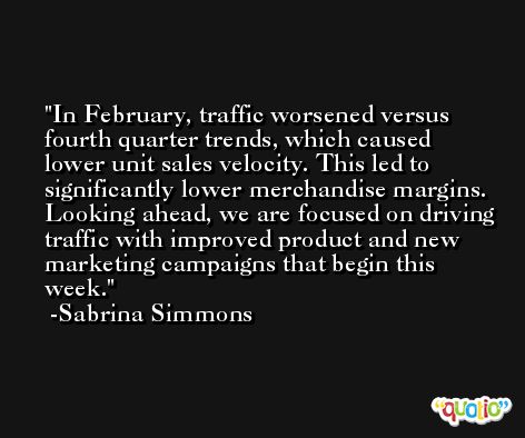 In February, traffic worsened versus fourth quarter trends, which caused lower unit sales velocity. This led to significantly lower merchandise margins. Looking ahead, we are focused on driving traffic with improved product and new marketing campaigns that begin this week. -Sabrina Simmons