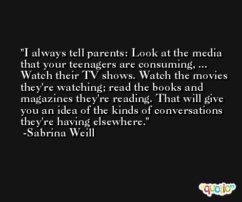 I always tell parents: Look at the media that your teenagers are consuming, ... Watch their TV shows. Watch the movies they're watching; read the books and magazines they're reading. That will give you an idea of the kinds of conversations they're having elsewhere. -Sabrina Weill