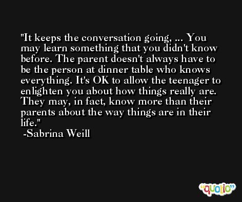 It keeps the conversation going, ... You may learn something that you didn't know before. The parent doesn't always have to be the person at dinner table who knows everything. It's OK to allow the teenager to enlighten you about how things really are. They may, in fact, know more than their parents about the way things are in their life. -Sabrina Weill