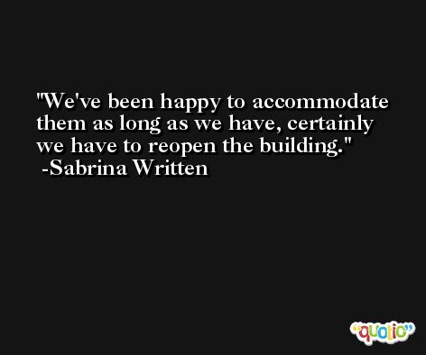 We've been happy to accommodate them as long as we have, certainly we have to reopen the building. -Sabrina Written