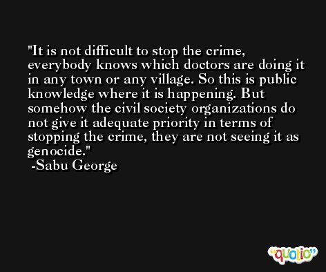 It is not difficult to stop the crime, everybody knows which doctors are doing it in any town or any village. So this is public knowledge where it is happening. But somehow the civil society organizations do not give it adequate priority in terms of stopping the crime, they are not seeing it as genocide. -Sabu George