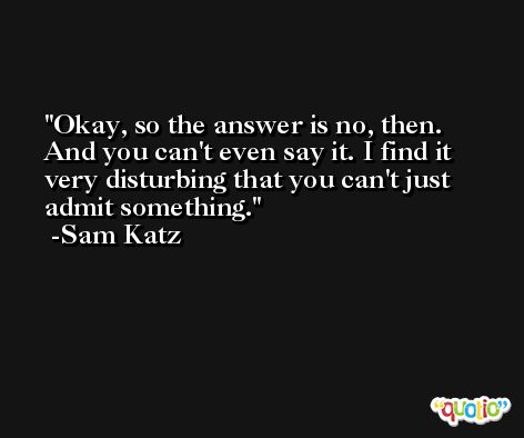 Okay, so the answer is no, then. And you can't even say it. I find it very disturbing that you can't just admit something. -Sam Katz