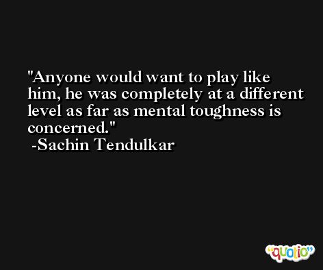 Anyone would want to play like him, he was completely at a different level as far as mental toughness is concerned. -Sachin Tendulkar