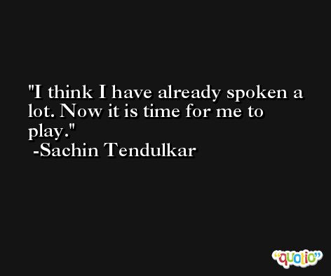 I think I have already spoken a lot. Now it is time for me to play. -Sachin Tendulkar