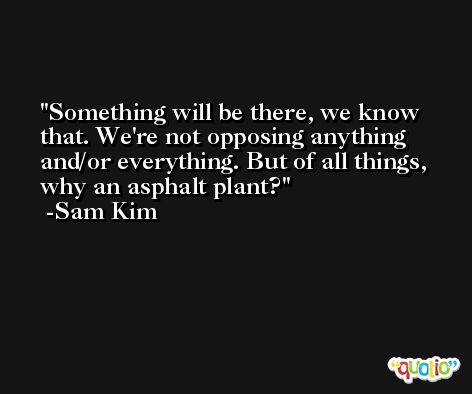 Something will be there, we know that. We're not opposing anything and/or everything. But of all things, why an asphalt plant? -Sam Kim