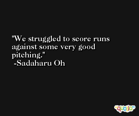 We struggled to score runs against some very good pitching. -Sadaharu Oh