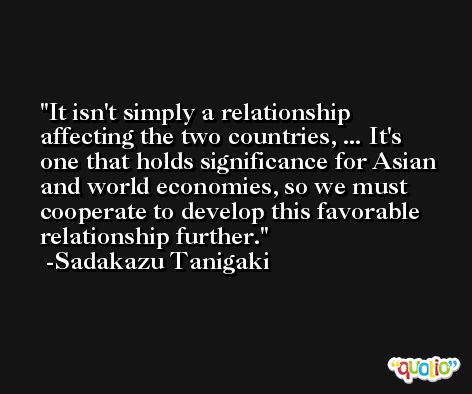 It isn't simply a relationship affecting the two countries, ... It's one that holds significance for Asian and world economies, so we must cooperate to develop this favorable relationship further. -Sadakazu Tanigaki