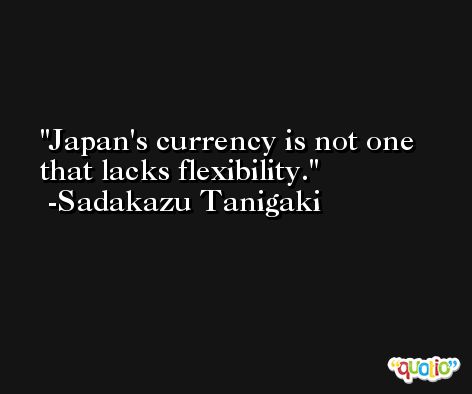 Japan's currency is not one that lacks flexibility. -Sadakazu Tanigaki