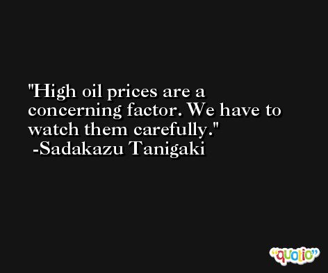 High oil prices are a concerning factor. We have to watch them carefully. -Sadakazu Tanigaki