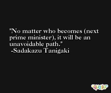 No matter who becomes (next prime minister), it will be an unavoidable path. -Sadakazu Tanigaki