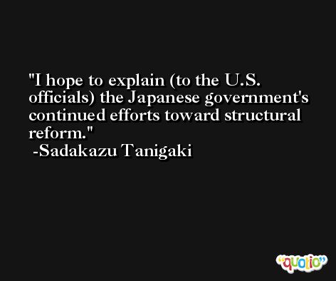 I hope to explain (to the U.S. officials) the Japanese government's continued efforts toward structural reform. -Sadakazu Tanigaki