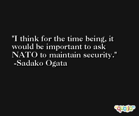 I think for the time being, it would be important to ask NATO to maintain security. -Sadako Ogata