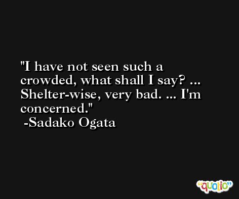 I have not seen such a crowded, what shall I say? ... Shelter-wise, very bad. ... I'm concerned. -Sadako Ogata