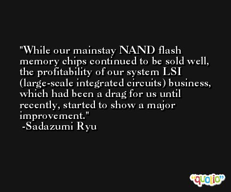 While our mainstay NAND flash memory chips continued to be sold well, the profitability of our system LSI (large-scale integrated circuits) business, which had been a drag for us until recently, started to show a major improvement. -Sadazumi Ryu